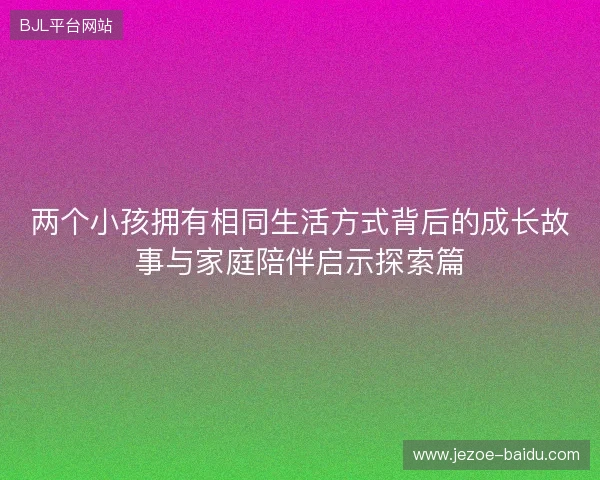 两个小孩拥有相同生活方式背后的成长故事与家庭陪伴启示探索篇